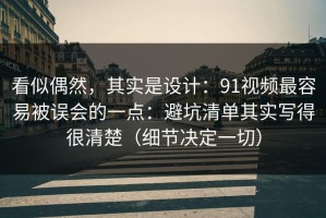 看似偶然，其实是设计：91视频最容易被误会的一点：避坑清单其实写得很清楚（细节决定一切）