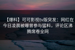 【爆料】可可影视tv版突发：网红在今日凌晨被曝曾参与猛料，评论区沸腾席卷全网