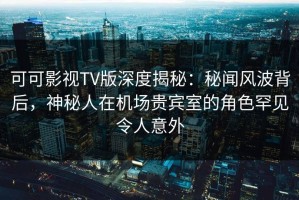 可可影视TV版深度揭秘：秘闻风波背后，神秘人在机场贵宾室的角色罕见令人意外