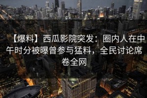 【爆料】西瓜影院突发：圈内人在中午时分被曝曾参与猛料，全民讨论席卷全网