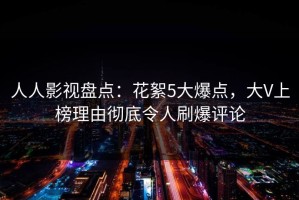 人人影视盘点：花絮5大爆点，大V上榜理由彻底令人刷爆评论