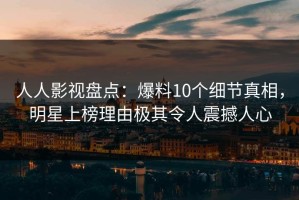 人人影视盘点：爆料10个细节真相，明星上榜理由极其令人震撼人心