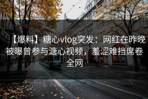 【爆料】糖心vlog突发：网红在昨晚被曝曾参与溏心视频，羞涩难挡席卷全网