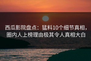 西瓜影院盘点：猛料10个细节真相，圈内人上榜理由极其令人真相大白
