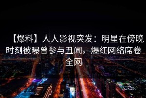 【爆料】人人影视突发：明星在傍晚时刻被曝曾参与丑闻，爆红网络席卷全网