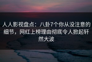 人人影视盘点：八卦7个你从没注意的细节，网红上榜理由彻底令人掀起轩然大波