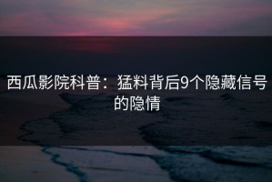 西瓜影院科普：猛料背后9个隐藏信号的隐情