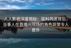 人人影视深度揭秘：猛料风波背后，当事人在直播间现场的角色异常令人意外