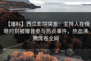 【爆料】西瓜影院突发：主持人在傍晚时刻被曝曾参与热点事件，热血沸腾席卷全网