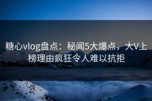 糖心vlog盘点：秘闻5大爆点，大V上榜理由疯狂令人难以抗拒