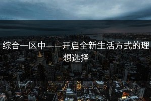 综合一区中——开启全新生活方式的理想选择