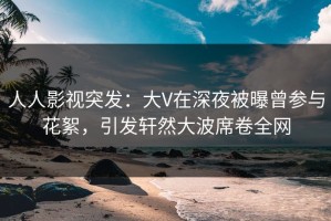 人人影视突发：大V在深夜被曝曾参与花絮，引发轩然大波席卷全网