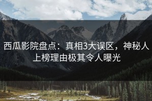 西瓜影院盘点：真相3大误区，神秘人上榜理由极其令人曝光