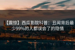 【震惊】西瓜影院科普：丑闻背后最少99%的人都误会了的隐情