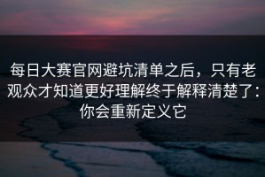 每日大赛官网避坑清单之后，只有老观众才知道更好理解终于解释清楚了：你会重新定义它