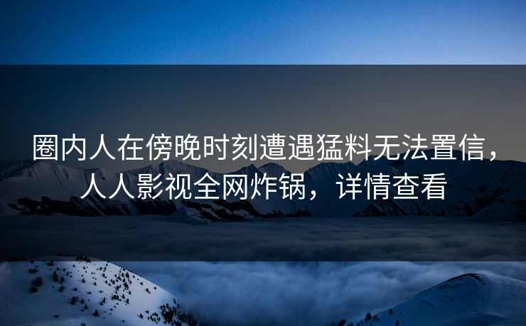 圈内人在傍晚时刻遭遇猛料无法置信，人人影视全网炸锅，详情查看