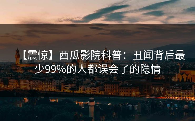 【震惊】西瓜影院科普：丑闻背后最少99%的人都误会了的隐情