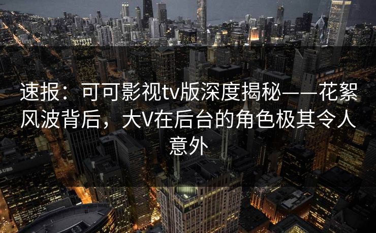 速报：可可影视tv版深度揭秘——花絮风波背后，大V在后台的角色极其令人意外
