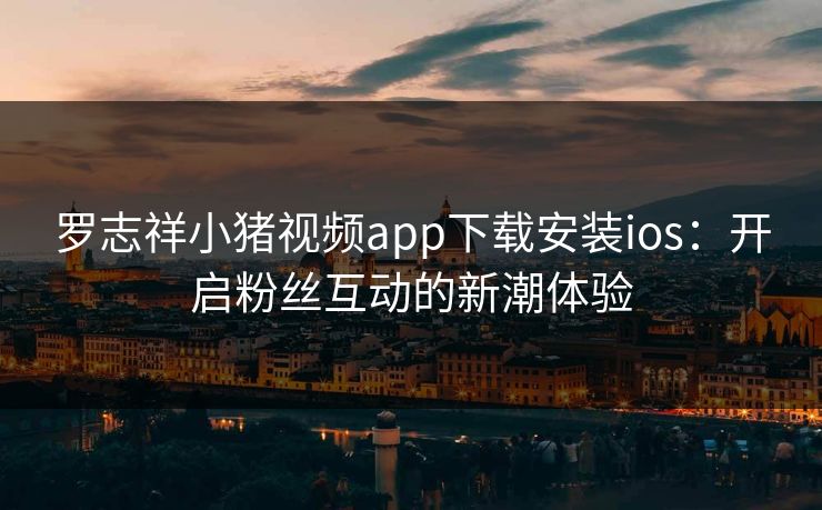罗志祥小猪视频app下载安装ios:开启粉丝互动的新潮体验 罗志祥小猪视频app下载安装ios:开启粉丝互动的新潮体验