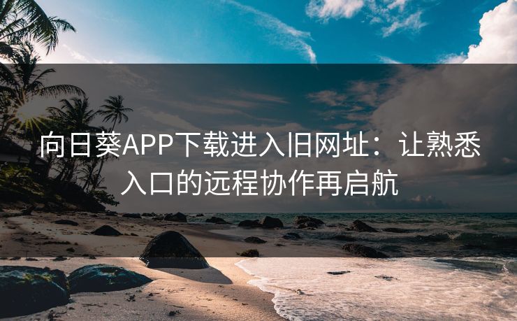 向日葵APP下载进入旧网址：让熟悉入口的远程协作再启航