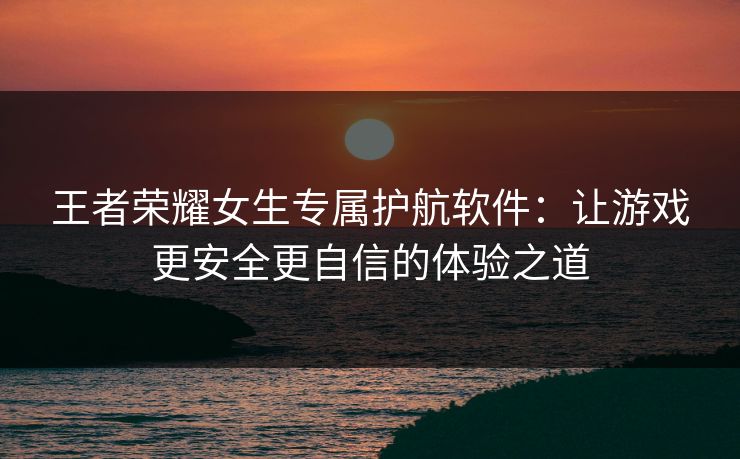 王者荣耀女生专属护航软件:让游戏更安全更自信的体验之道 王者荣耀女生专属护航软件:让游戏更安全更自信的体验之道