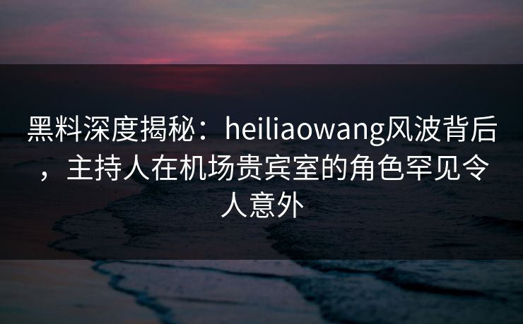 黑料深度揭秘:heiliaowang风波背后,主持人在机场贵宾室的角色罕见令人意外 黑料深度揭秘:heiliaowang风波背后,主持人在机场贵宾室的角色罕见令人意外