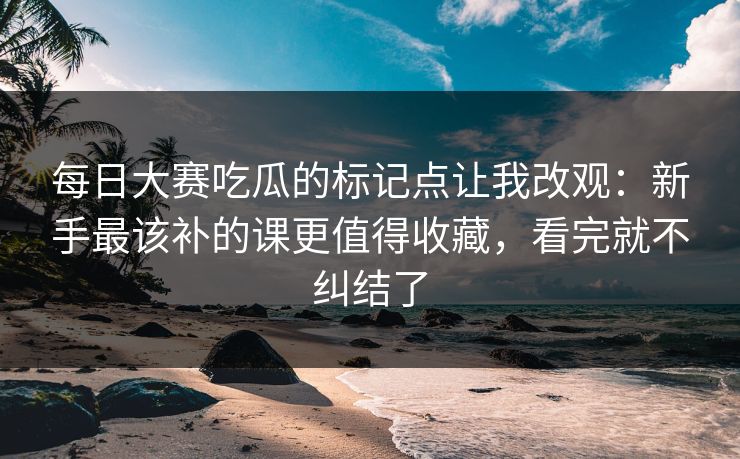 每日大赛吃瓜的标记点让我改观:新手最该补的课更值得收藏,看完就不纠结了 每日大赛吃瓜的标记点让我改观:新手最该补的课更值得收藏,看完就不纠结了