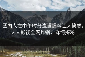 圈内人在中午时分遭遇爆料让人愤怒，人人影视全网炸锅，详情探秘