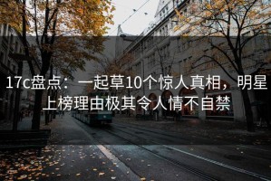 17c盘点：一起草10个惊人真相，明星上榜理由极其令人情不自禁