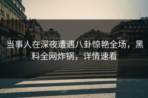当事人在深夜遭遇八卦惊艳全场，黑料全网炸锅，详情速看