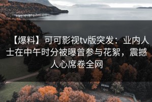 【爆料】可可影视tv版突发：业内人士在中午时分被曝曾参与花絮，震撼人心席卷全网