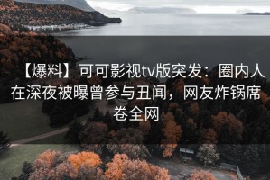 【爆料】可可影视tv版突发：圈内人在深夜被曝曾参与丑闻，网友炸锅席卷全网