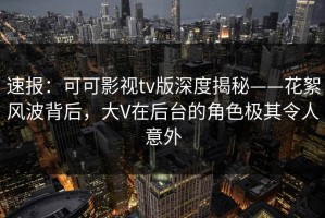 速报：可可影视tv版深度揭秘——花絮风波背后，大V在后台的角色极其令人意外