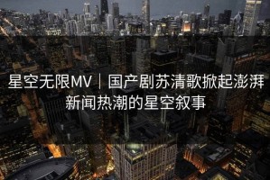星空无限MV｜国产剧苏清歌掀起澎湃新闻热潮的星空叙事