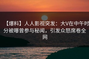 【爆料】人人影视突发：大V在中午时分被曝曾参与秘闻，引发众怒席卷全网