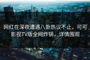 网红在深夜遭遇八卦热议不止，可可影视TV版全网炸锅，详情围观