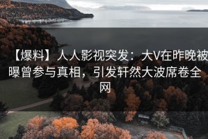 【爆料】人人影视突发：大V在昨晚被曝曾参与真相，引发轩然大波席卷全网