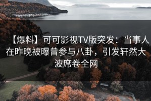【爆料】可可影视TV版突发：当事人在昨晚被曝曾参与八卦，引发轩然大波席卷全网