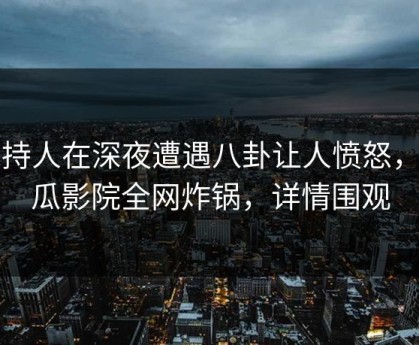 主持人在深夜遭遇八卦让人愤怒，西瓜影院全网炸锅，详情围观