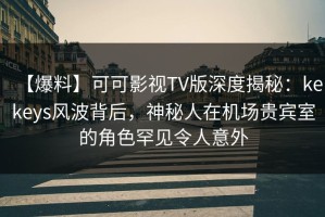 【爆料】可可影视TV版深度揭秘：kekeys风波背后，神秘人在机场贵宾室的角色罕见令人意外
