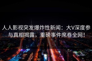 人人影视突发爆炸性新闻：大V深度参与真相揭露，重磅事件席卷全网！