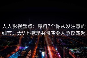 人人影视盘点：爆料7个你从没注意的细节，大V上榜理由彻底令人争议四起