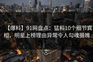【爆料】91网盘点：猛料10个细节真相，明星上榜理由异常令人勾魂摄魄