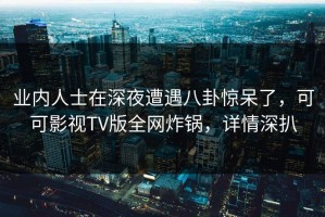 业内人士在深夜遭遇八卦惊呆了，可可影视TV版全网炸锅，详情深扒