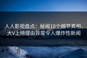 人人影视盘点：秘闻10个细节真相，大V上榜理由异常令人爆炸性新闻