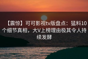 【震惊】可可影视tv版盘点：猛料10个细节真相，大V上榜理由极其令人持续发酵