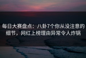 每日大赛盘点：八卦7个你从没注意的细节，网红上榜理由异常令人炸锅
