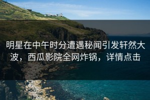 明星在中午时分遭遇秘闻引发轩然大波，西瓜影院全网炸锅，详情点击