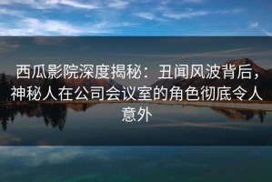 西瓜影院深度揭秘：丑闻风波背后，神秘人在公司会议室的角色彻底令人意外