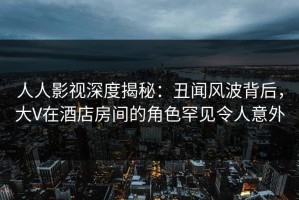 人人影视深度揭秘：丑闻风波背后，大V在酒店房间的角色罕见令人意外